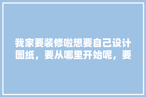 我家要装修啦想要自己设计图纸，要从哪里开始呢，要了解什么呢，装修前准备什么图纸好看呢。 我家要装修啦想要自己设计图纸，要从哪里开始呢，要了解什么呢，装修前准备什么图纸好看呢。 二手房