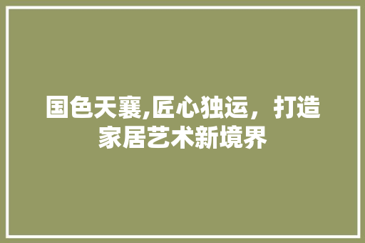 国色天襄,匠心独运，打造家居艺术新境界 国色天襄,匠心独运，打造家居艺术新境界 装修知识