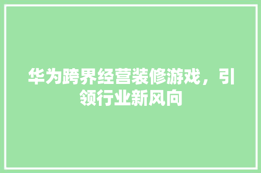 华为跨界经营装修游戏，引领行业新风向 华为跨界经营装修游戏，引领行业新风向 二手房