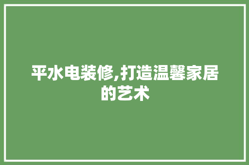 平水电装修,打造温馨家居的艺术 平水电装修,打造温馨家居的艺术 买房须知