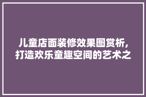 儿童店面装修效果图赏析,打造欢乐童趣空间的艺术之旅 儿童店面装修效果图赏析,打造欢乐童趣空间的艺术之旅 二手房