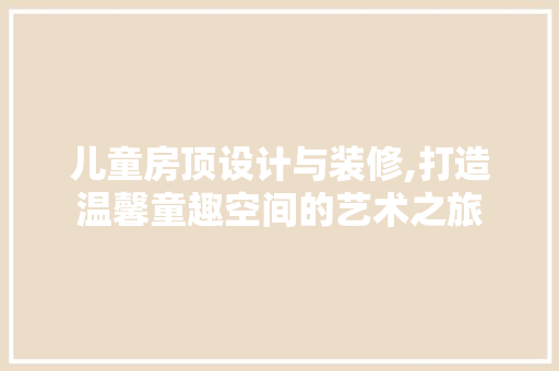 儿童房顶设计与装修,打造温馨童趣空间的艺术之旅 儿童房顶设计与装修,打造温馨童趣空间的艺术之旅 装修知识