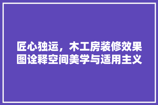 匠心独运，木工房装修效果图诠释空间美学与适用主义 匠心独运，木工房装修效果图诠释空间美学与适用主义 装修知识