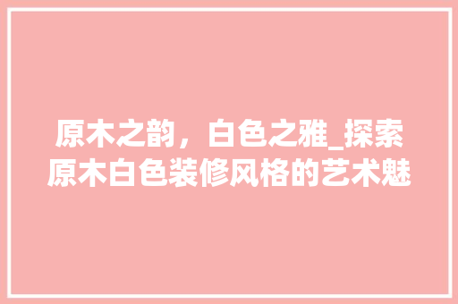 原木之韵，白色之雅_探索原木白色装修风格的艺术魅力 原木之韵，白色之雅_探索原木白色装修风格的艺术魅力 买房须知