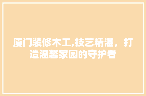 厦门装修木工,技艺精湛，打造温馨家园的守护者 厦门装修木工,技艺精湛，打造温馨家园的守护者 装修知识