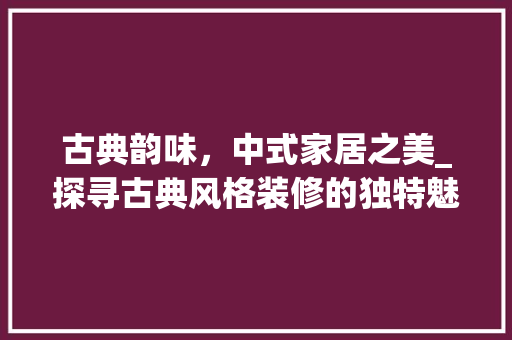 古典韵味，中式家居之美_探寻古典风格装修的独特魅力 古典韵味，中式家居之美_探寻古典风格装修的独特魅力 装修知识