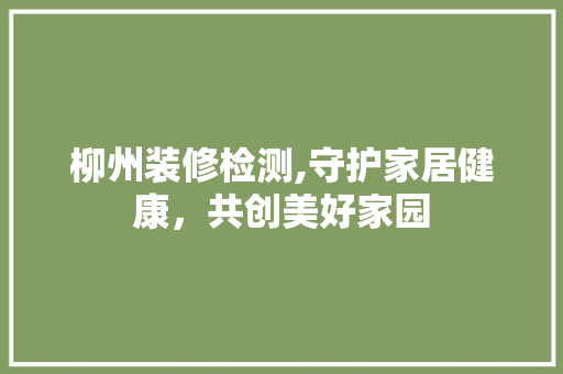 柳州装修检测,守护家居健康，共创美好家园 柳州装修检测,守护家居健康，共创美好家园 二手房
