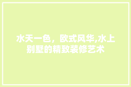 水天一色，欧式风华,水上别墅的精致装修艺术 水天一色，欧式风华,水上别墅的精致装修艺术 买房须知