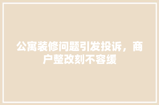公寓装修问题引发投诉，商户整改刻不容缓 公寓装修问题引发投诉，商户整改刻不容缓 家居装饰