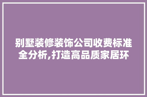 别墅装修装饰公司收费标准全分析,打造高品质家居环境的关键 别墅装修装饰公司收费标准全分析,打造高品质家居环境的关键 买房须知