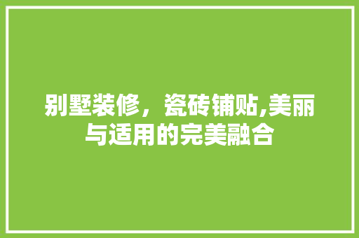 别墅装修，瓷砖铺贴,美丽与适用的完美融合 别墅装修，瓷砖铺贴,美丽与适用的完美融合 二手房