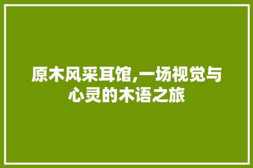 原木风采耳馆,一场视觉与心灵的木语之旅 原木风采耳馆,一场视觉与心灵的木语之旅 家居设计