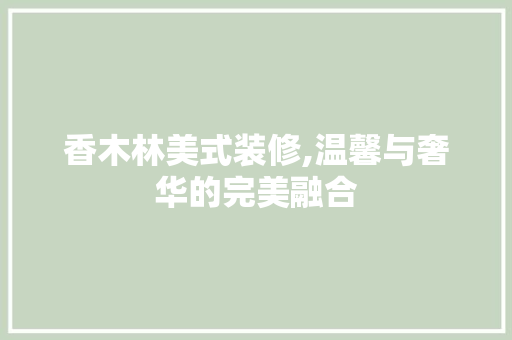 香木林美式装修,温馨与奢华的完美融合 香木林美式装修,温馨与奢华的完美融合 买房须知