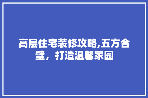 高层住宅装修攻略,五方合璧，打造温馨家园 高层住宅装修攻略,五方合璧，打造温馨家园 买房须知
