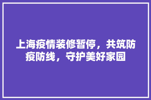 上海疫情装修暂停，共筑防疫防线，守护美好家园 上海疫情装修暂停，共筑防疫防线，守护美好家园 买房须知