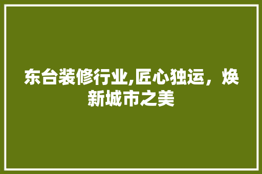 东台装修行业,匠心独运，焕新城市之美 东台装修行业,匠心独运，焕新城市之美 装修知识