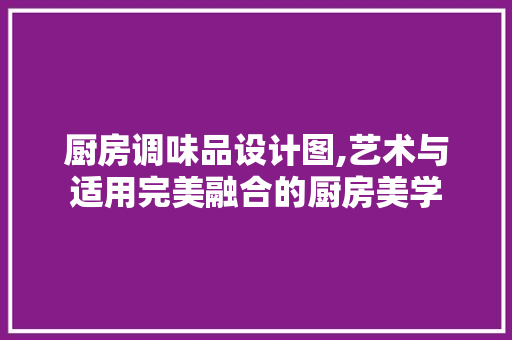 厨房调味品设计图,艺术与适用完美融合的厨房美学 厨房调味品设计图,艺术与适用完美融合的厨房美学 二手房