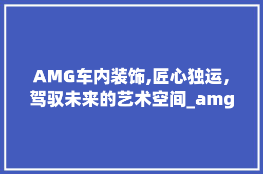 AMG车内装饰,匠心独运，驾驭未来的艺术空间_amg车内装饰 AMG车内装饰,匠心独运，驾驭未来的艺术空间_amg车内装饰 装修知识