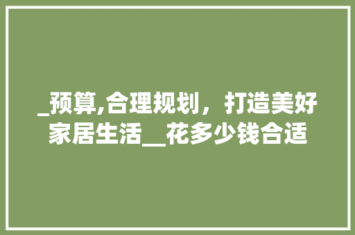 _预算,合理规划，打造美好家居生活__花多少钱合适 买房须知
