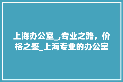 上海办公室_,专业之路，价格之鉴_上海专业的办公室_多少钱