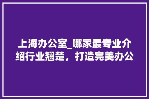 上海办公室_哪家最专业介绍行业翘楚，打造完美办公空间_上海办公室_哪家最专业