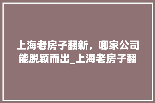 上海老房子翻新，哪家公司能脱颖而出_上海老房子翻新哪家公司好
