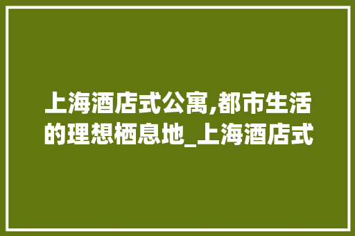 上海酒店式公寓,都市生活的理想栖息地_上海酒店式公寓