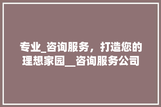 专业_咨询服务，打造您的理想家园__咨询服务公司