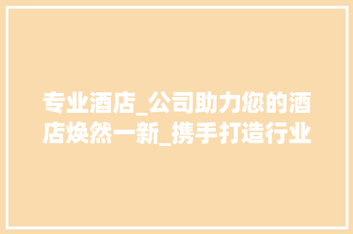专业酒店_公司助力您的酒店焕然一新_携手打造行业标杆_专业做酒店_的公司联系方式