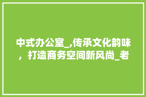 中式办公室_,传承文化韵味，打造商务空间新风尚_老板中式办公室_小型
