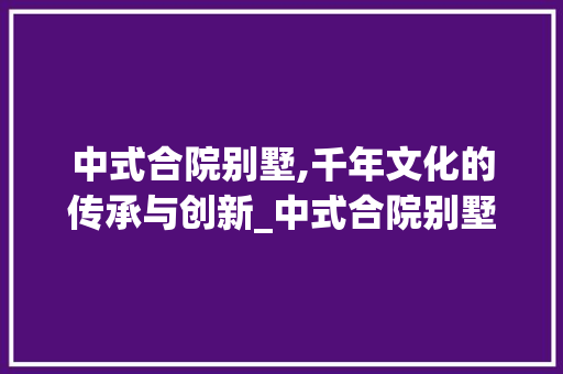 中式合院别墅,千年文化的传承与创新_中式合院别墅的由来