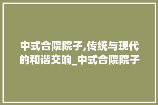 中式合院院子,传统与现代的和谐交响_中式合院院子