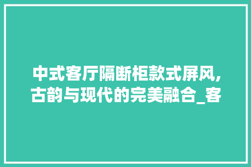 中式客厅隔断柜款式屏风,古韵与现代的完美融合_客厅隔断柜款式屏风中式