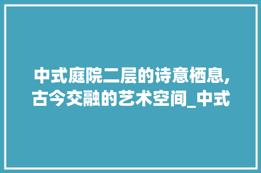中式庭院二层的诗意栖息,古今交融的艺术空间_中式庭院设计实景图二层图片