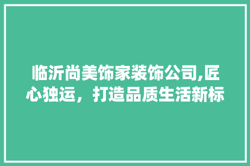 临沂尚美饰家装饰公司,匠心独运，打造品质生活新标杆_临沂尚美饰家装饰公司邮编