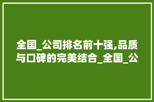 全国_公司排名前十强,品质与口碑的完美结合_全国_公司排名前十强