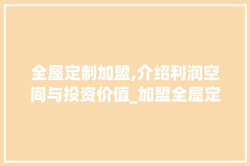 全屋定制加盟,介绍利润空间与投资价值_加盟全屋定制利润到底有多大