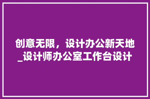 创意无限，设计办公新天地_设计师办公室工作台设计介绍_设计师办公室设计创意工作台 二手房