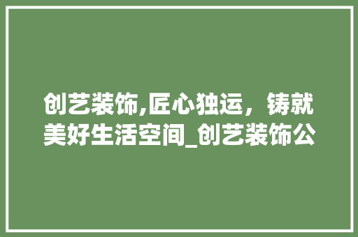 创艺装饰,匠心独运，铸就美好生活空间_创艺装饰公司简介