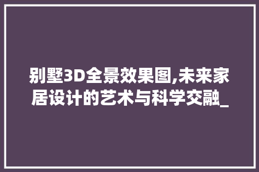 别墅3D全景效果图,未来家居设计的艺术与科学交融_别墅3d全景效果图设计 买房须知