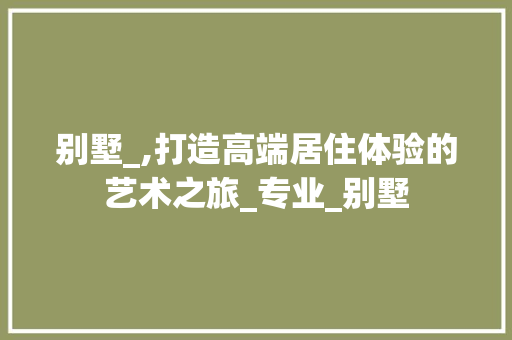 别墅_,打造高端居住体验的艺术之旅_专业_别墅