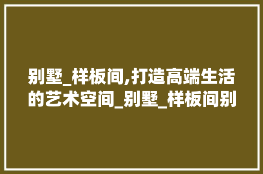 别墅_样板间,打造高端生活的艺术空间_别墅_样板间别墅_例子 二手房