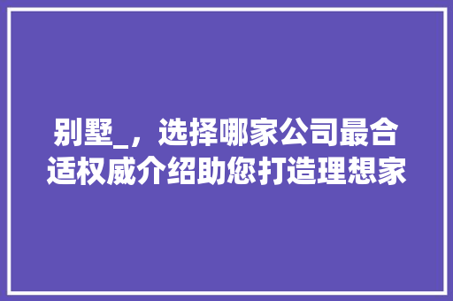 别墅_，选择哪家公司最合适权威介绍助您打造理想家园_别墅_公司哪家合适