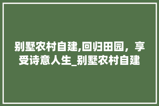 别墅农村自建,回归田园，享受诗意人生_别墅农村自建房