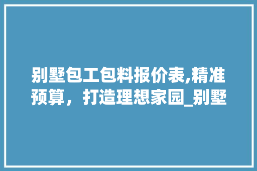 别墅包工包料报价表,精准预算，打造理想家园_别墅包工包料报价表怎么写