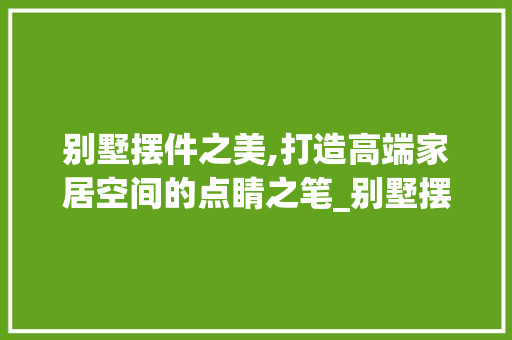 别墅摆件之美,打造高端家居空间的点睛之笔_别墅摆件效果图大全 买房须知