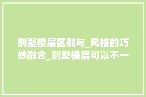 别墅楼层区别与_风格的巧妙融合_别墅楼层可以不一样的_风格吗 家居装饰