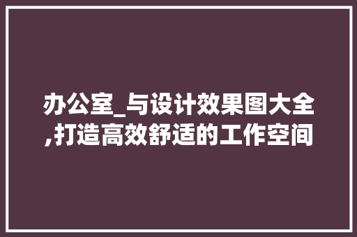 办公室_与设计效果图大全,打造高效舒适的工作空间_办公室_与设计效果图大全 装修知识