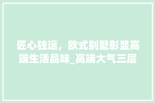 匠心独运，欧式别墅彰显高端生活品味_高端大气三层欧式别墅图