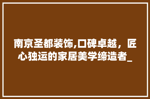 南京圣都装饰,口碑卓越，匠心独运的家居美学缔造者_南京圣都装饰的口碑怎么样